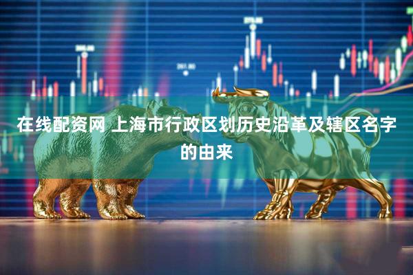 在线配资网 上海市行政区划历史沿革及辖区名字的由来