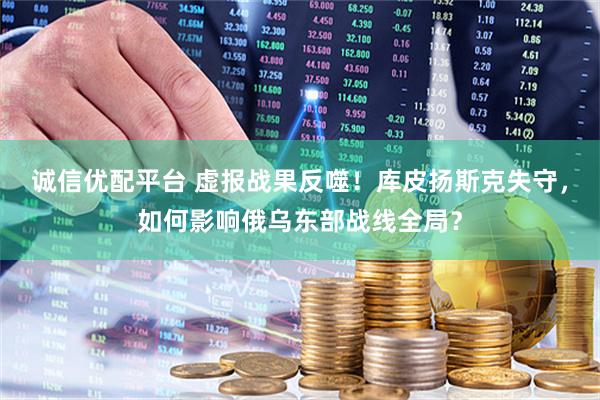 诚信优配平台 虚报战果反噬！库皮扬斯克失守，如何影响俄乌东部战线全局？
