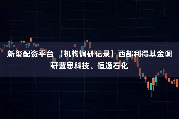 新玺配资平台 【机构调研记录】西部利得基金调研蓝思科技、恒逸石化
