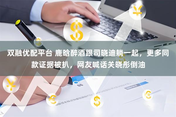 双融优配平台 鹿晗醉酒跟司晓迪躺一起，更多同款证据被扒，网友喊话关晓彤倒油
