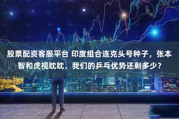 股票配资客服平台 印度组合连克头号种子，张本智和虎视眈眈，我们的乒乓优势还剩多少？