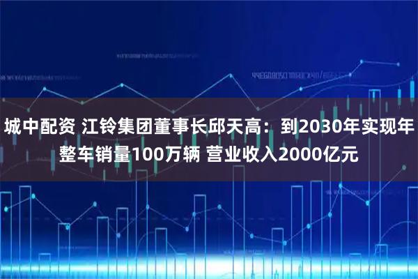 城中配资 江铃集团董事长邱天高：到2030年实现年整车销量100万辆 营业收入2000亿元