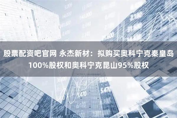 股票配资吧官网 永杰新材：拟购买奥科宁克秦皇岛100%股权和奥科宁克昆山95%股权