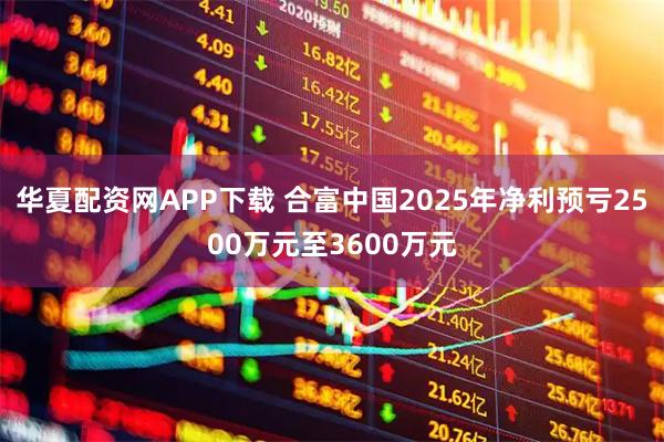 华夏配资网APP下载 合富中国2025年净利预亏2500万元至3600万元