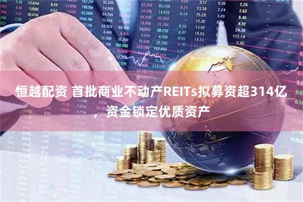 恒越配资 首批商业不动产REITs拟募资超314亿，资金锁定优质资产