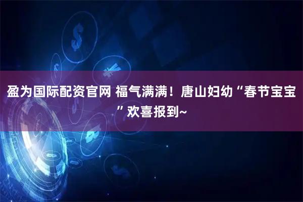 盈为国际配资官网 福气满满！唐山妇幼“春节宝宝”欢喜报到~