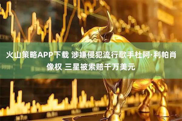 火山策略APP下载 涉嫌侵犯流行歌手杜阿·利帕肖像权 三星被索赔千万美元